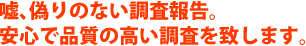 嘘、偽りのない調査報告。あんしんで品質の高い調査を致します。